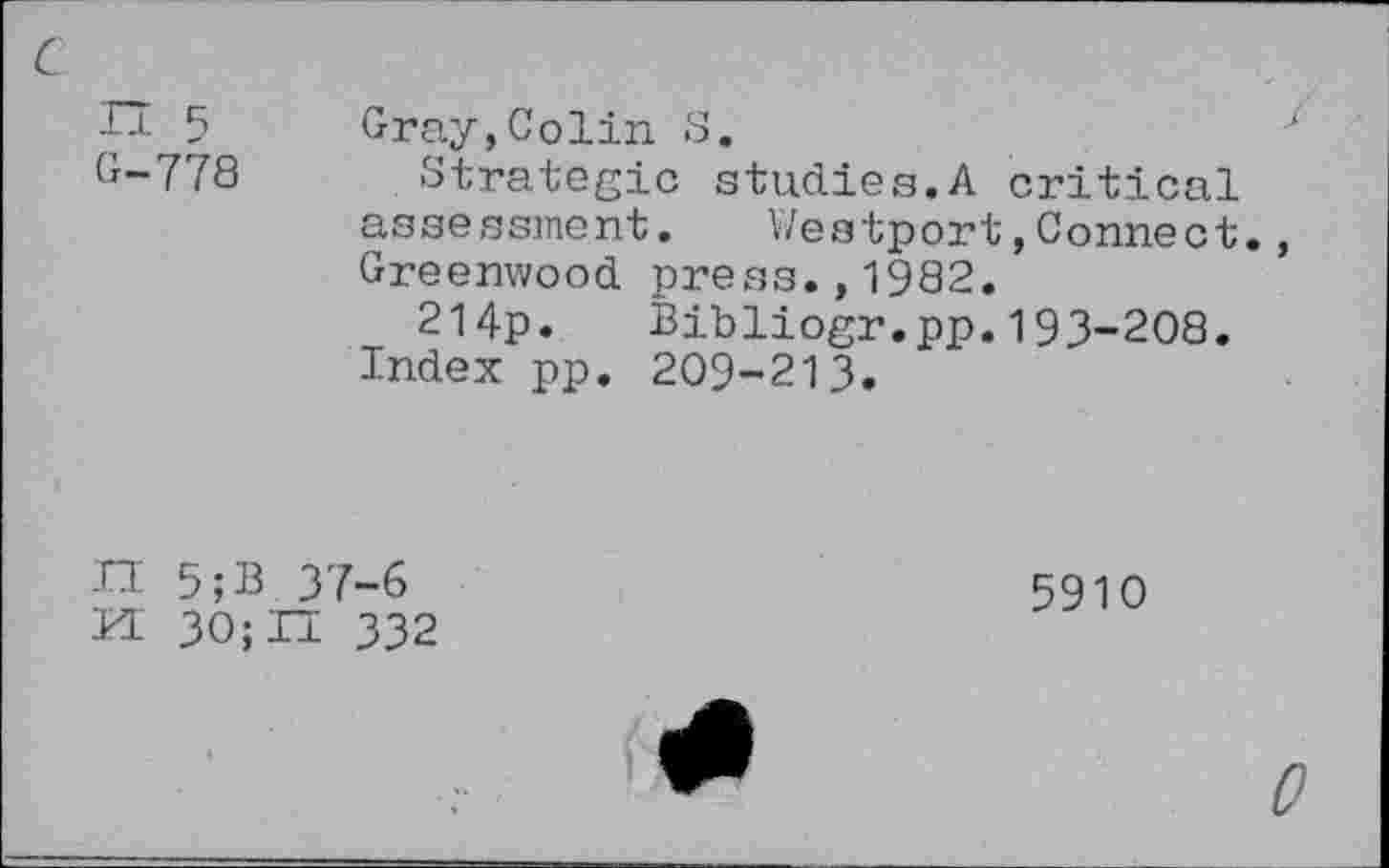 ﻿n 5
G-778
Gray,Colin S.
Strategic studies.A critical assessment.	Westport,Connect.,
Greenwood press.,1982.
214p. Bibliogr.pp.193-208.
Index pp. 209-213.
H 5;B 37-6
PL 30;Il 332
5910
0